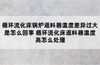 循环流化床锅炉返料器温度差异过大是怎么回事 循环流化床返料器温度高怎么处理